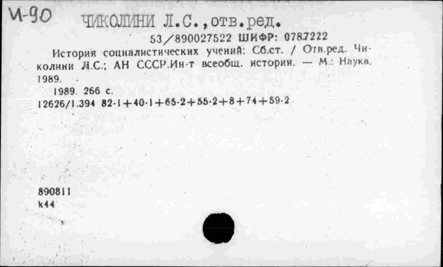 ﻿ЧИКОЛИНИ Л.С. »отв.ред.
53/890027522 ШИФР: 0787222
История социалистических учений; Сб.ст. / Огв.ред. Чи колики Л.С.\ ЛН СССР.Ин-т всеобщ, истории. - М : Наука. 1989.
1989 266 с.
12626/1.394 82-1 4-40-1 4-65-2-+-55-2-1-8 + 744-59-2
890811 к<4